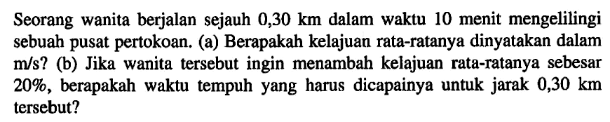 Seorang wanita berjalan sejauh 0,30 km dalam waktu 10 menit mengelilingi sebuah pusat pertokoan. (a) Berapakah kelajuan rata-ratanya dinyatakan dalam m/s? (b) Jika wanita tersebut ingin menambah kelajuan rata-ratanya sebesar 20%, berapakah waktu tempuh yang harus dicapainya untuk jarak 0,30 km tersebut?