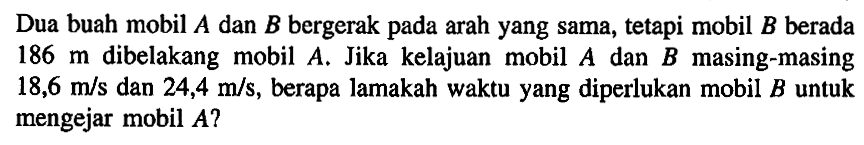 Dua buah mobil A dan B bergerak pada arah yang sama, tetapi mobil B berada 186 m dibelakang mobil A. Jika kelajuan mobil A dan B masing-masing 18,6 m/s dan 24,4 m/s, berapa lamakah waktu yang diperlukan mobil B untuk mengejar mobil A?