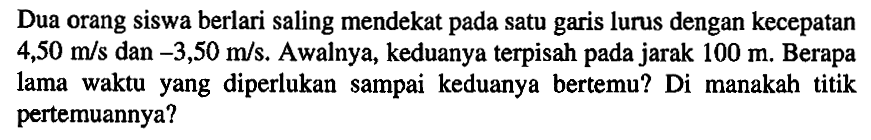 Dua orang siswa berlari saling mendekat pada satu garis lurus dengan kecepatan 4,50 m/s dan -3,50 m/s. Awalnya, keduanya terpisah pada jarak 100 m. Berapa lama waktu yang diperlukan sampai keduanya bertemu? Di manakah titik pertemuannya?