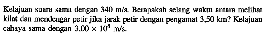 Kelajuan suara sama dengan 340 m/s. Berapakah selang waktu antara melihat kilat dan mendengar petir jika jarak petir dengan pengamat 3,50 km? Kelajuan cahaya sama dengan 3,00 x 10^8 m/s.