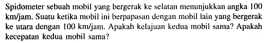 Spidometer sebuah mobil yang bergerak ke Selatan menunjukkin angka 100 km/jam. Suatu ketika mobil ini berpapasan dengan mobil lain yug bergerak ke utara dengan 100 km/jam Apakah kelajuan kedua mobil sama? Apakah kecepatan kedua mobil sama?