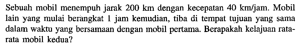Sebuah mobil menempuh jarak 200 km dengan kecepatan 40 km/jam. Mobil lain yang mulai berangkat 1 jam kemudian, tiba di tempat tujuan yang sama dalam waktu yang bersamaan dengan mobil pertama. Berapakah kelajuan rata-rata mobil kedua?
