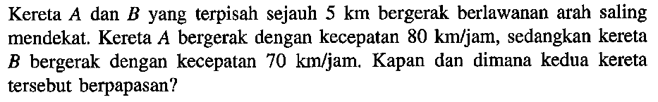 Kereta A dan B yang terpisah sejauh 5 km bergerak berlawanan arah saling mendekat. Kereta A bergerak dengan kecepatan 80 km/jam, sedangkan kereta B bergerak dengan kecepatan 70 km/jam. Kapan dan dimana kedua kereta tersebut berpapasan?