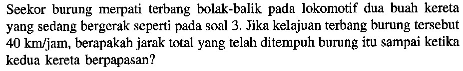 Seekor burung merpati terbang bolak-balik pada lokomotif dua buah kereta yang sedang bergerak seperti pada soal 3. Jika kelajuan terbang burung tersebut 40 km/jam, berapakah jarak total yang telah ditempuh burung itu sampai ketika kedua kereta berpapasan?