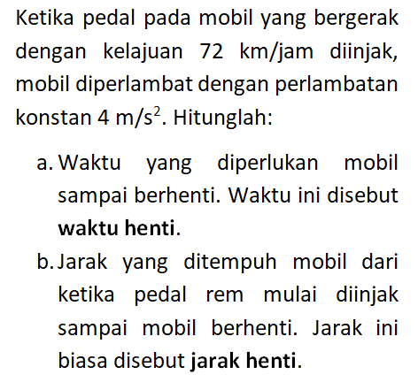 Ketika pedal pada mobil yang bergerak dengan kelajuan 72 km/jam diinjak, mobil diperlambat dengan perlambatan konstan 4 m/s^2. Hitunglah: a. Waktu yang diperlukan mobil sampai berhenti. Waktu ini disebut waktu henti. b. Jarak yang ditempuh mobil dari ketika rem mulai diinjak sampai mobil berhenti. Jarak ini biasa disebut jarak henti.