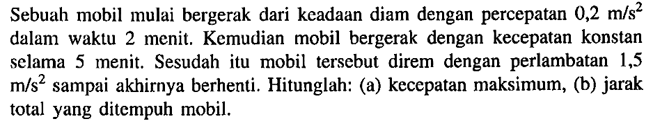 Sebuah mobil mulai bergerak dari keadaan diam dengan percepatan 0,2 m/s^2 dalam waktu 2 menit . Kemudian mobil bergerak dengan kecepatan konstan sclama 5 menit, Sesudah itu mobil tersebut direm dengan perlambatan 1,5 m/s^2 sampai akhirnya berhenti. Hitunglah. (a) kecepatan maksimum, (b) jarak total yang ditempuh mobil.