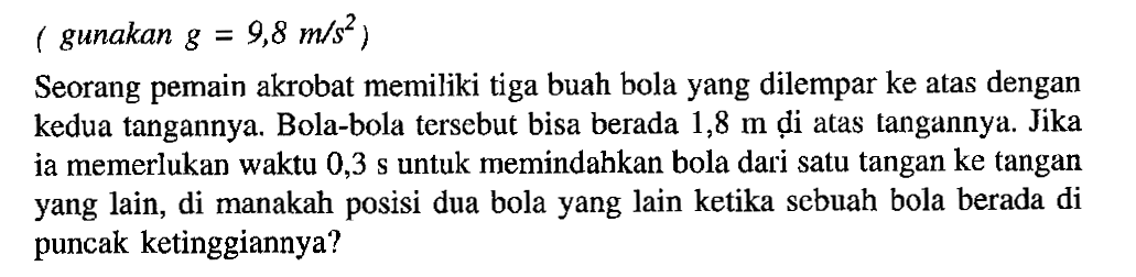 gunakan g = 9,8 m/s^2 ) Seorang pemain akrobat memiliki tiga buah bola yang dilempar ke atas dengan kedua tangannya. Bola-bola tersebut bisa berada 1,8 m di atas tangannya: Jika ja memerlukan waktu 0,3 s untuk memindahkan bola dari satu tangan ke tangan yang lain, di manakah posisi dua bola yang lain ketika sebuah bola berada di puncak ketinggiannya?