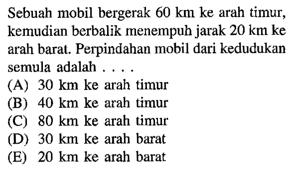 Sebuah mobil bergerak 60 km ke arah timur, kemudian berbalik menempuh jarak 20 km ke arah barat. Perpindahan mobil dari kedudukan semula adalah