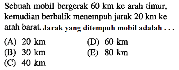 Sebuah mobil bergerak 60 km ke arah timur, kemudian berbalik menempuh jarak 20 km ke arah barat Jarak yang ditempuh mobil adalah