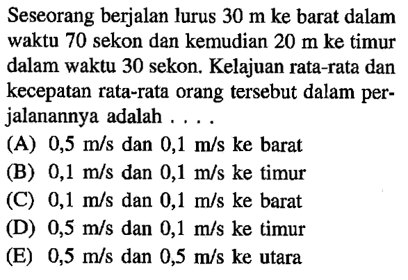 Seseorang berjalan lurus 30 m ke barat dalam waktu 70 sekon dan kemudian 20 m ke timur dalam waktu 30 sekon. Kelajuan rata-rata dan kecepatan rata-rata orang tersebut dalam per-jalanannya adalah . . . .