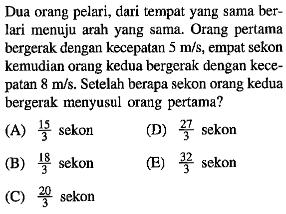 Dua orang pelari, dari tempat yang sama ber- lari menuju arah yang sama. Orang pertama bergerak dengan kecepatan 5 m/s, empat sekon kemudian orang kedua bergerak dengan kece- patan 8 m/s. Setelah berapa sekon orang kedua bergerak menyusul orang pertama?