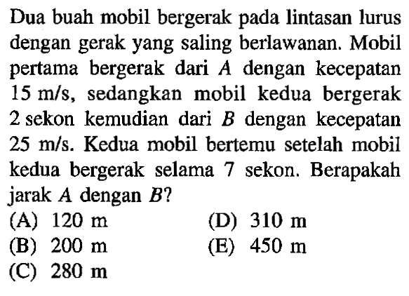 Dua buah mobil bergerak pada lintasan lurus dengan gerak yang saling berlawanan. Mobil pertama bergerak dari A dengan kecepatan 15 mls, sedangkan mobil kedua bergerak 2 sekon kemudian dari B dengan kecepatan 25 mls. Kedua mobil bertemu setelah mobil kedua bergerak selama 7 sekon. Berapakah jarak A dengan B?