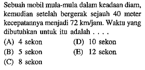 Sebuah mobil mula-mula dalam keadaan diam; kemudian setelah bergerak sejauh 40 meter kecepatannya menjadi 72 km/jam. Waktu yang dibutuhkan untuk itu adalah ..