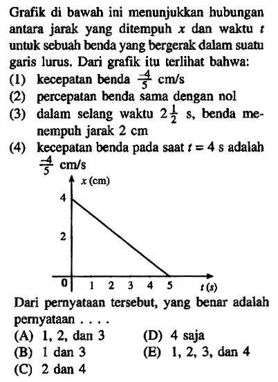 Grafik di bawah ini menunjukkan hubungan antara jarak yang ditempuh x dan waktu untuk sebuah benda yang bergerak dalam suatu garis lurus. Dari itu terlihat bahwa: (1) kecepatan benda -4/3 cm/s (2) percepatan benda sama dengan nol (3) dalam selang waktu 2 1/2 s, benda me- nempuh jarak 2 cm (4) kecepatan benda pada saat t = 4 s adalah -4/3 cm/s Dari pernyataan tersebut; yang benar adalah pernyataan ...