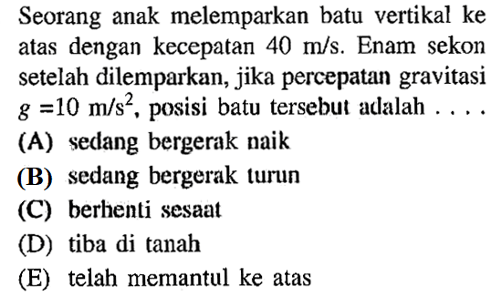 Seorang anak melemparkan batu vertikal ke atas dengan kecepatan 40 m/s. Enam sekon setelah dilemparkan, jika percepatan gravitasi g=10 m/s^2, posisi batu tersebut adalah .... 