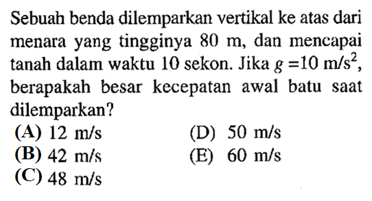 Sebuah benda dilemparkan vertikal ke atas dari menara yang tingginya  80 m , dan mencapai tanah dalam waktu 10 sekon. Jika  g=10 m/s^2 , berapakah besar kecepatan awal batu saat dilemparkan?