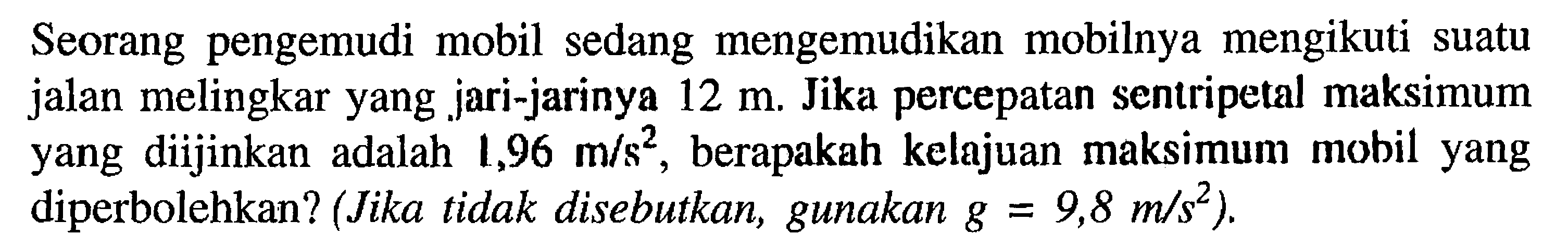 Seorang pengemudi mobil sedang mengemudikan mobilnya mengikuti suatu jalan melingkar yang jari-jarinya 12 m Jika percepatan sentripetal maksimum yang diijinkan adalah 1,96 m/s^2 berapakah kelajuan maksimum mobil yang diperbolehkan? (Jika tidak disebutkan, gunakan g = 9,8 m/s^2)