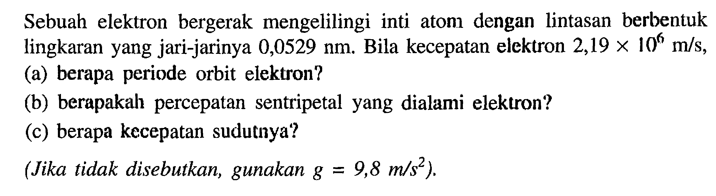 Sebuah elektron bergerak mengelilingi inti aton dengan lintasan berbentuk lingkaran yang jari-jarinya 0,0529 nm Bila kecepatan elcktron 2,19 x 10^6 m/s (a) berapa periode orbit elektron? (6) berapakah percepatan sentripetal yang dialami elektron? (c) berapa kecepatan sudutnya? (Jika tidak disebutkan, gunakan g = 9,8 m/s^2 ).