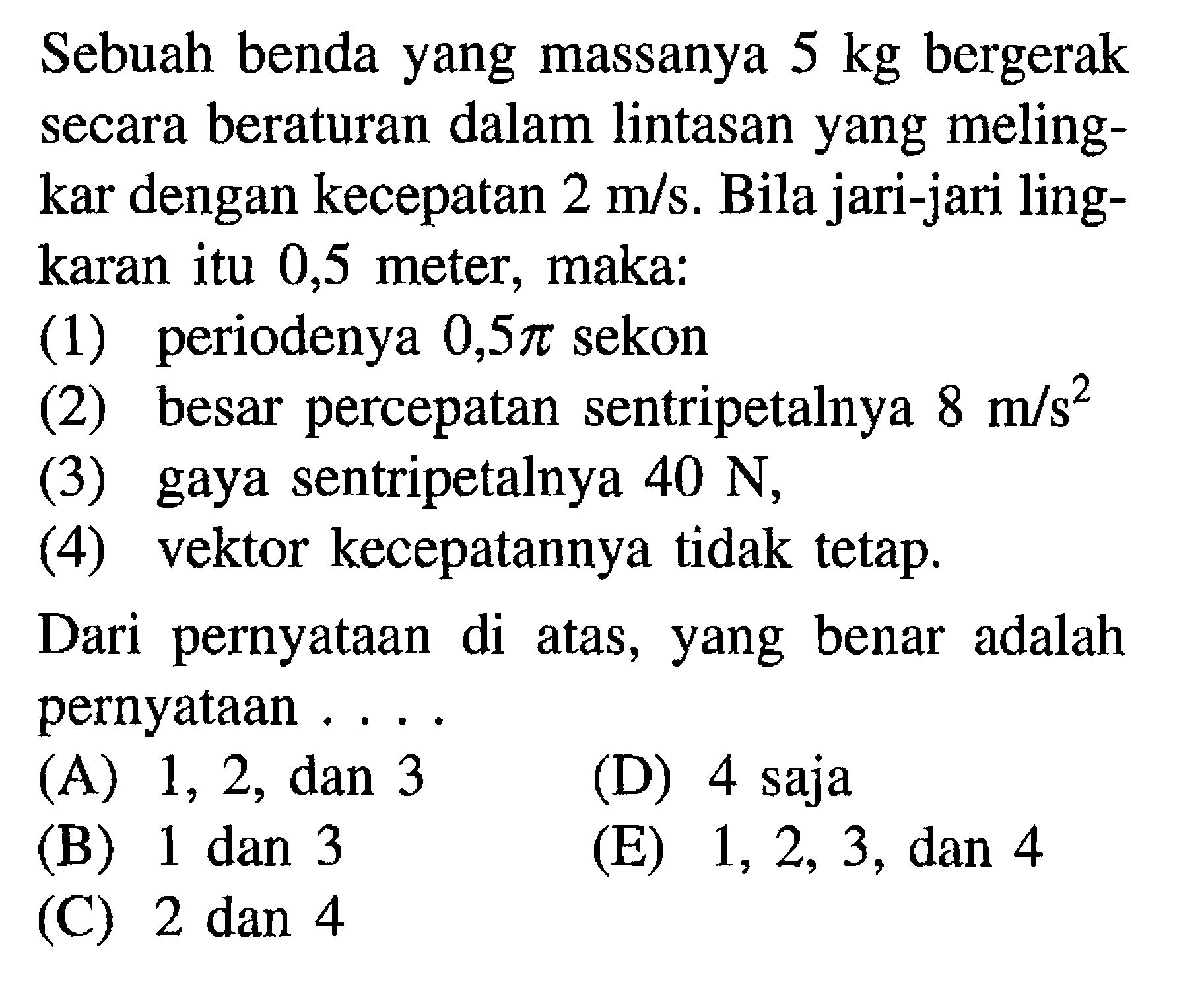 Sebuah benda yang massanya 5 kg bergerak secara beraturan dalam lintasan yang meling-kar dengan kecepatan 2 m/s. Bila jari-jari ling-karan itu 0,5 meter, maka: (1) periodenya 0,5pi sekon (2) besar percepatan sentripetalnya 8 m/s^2 (3) gaya sentripetalnya 40 N, (4) vektor kecepatannya tidak tetap. Dari pernyataan di atas, yang benar adalah pernyataan....