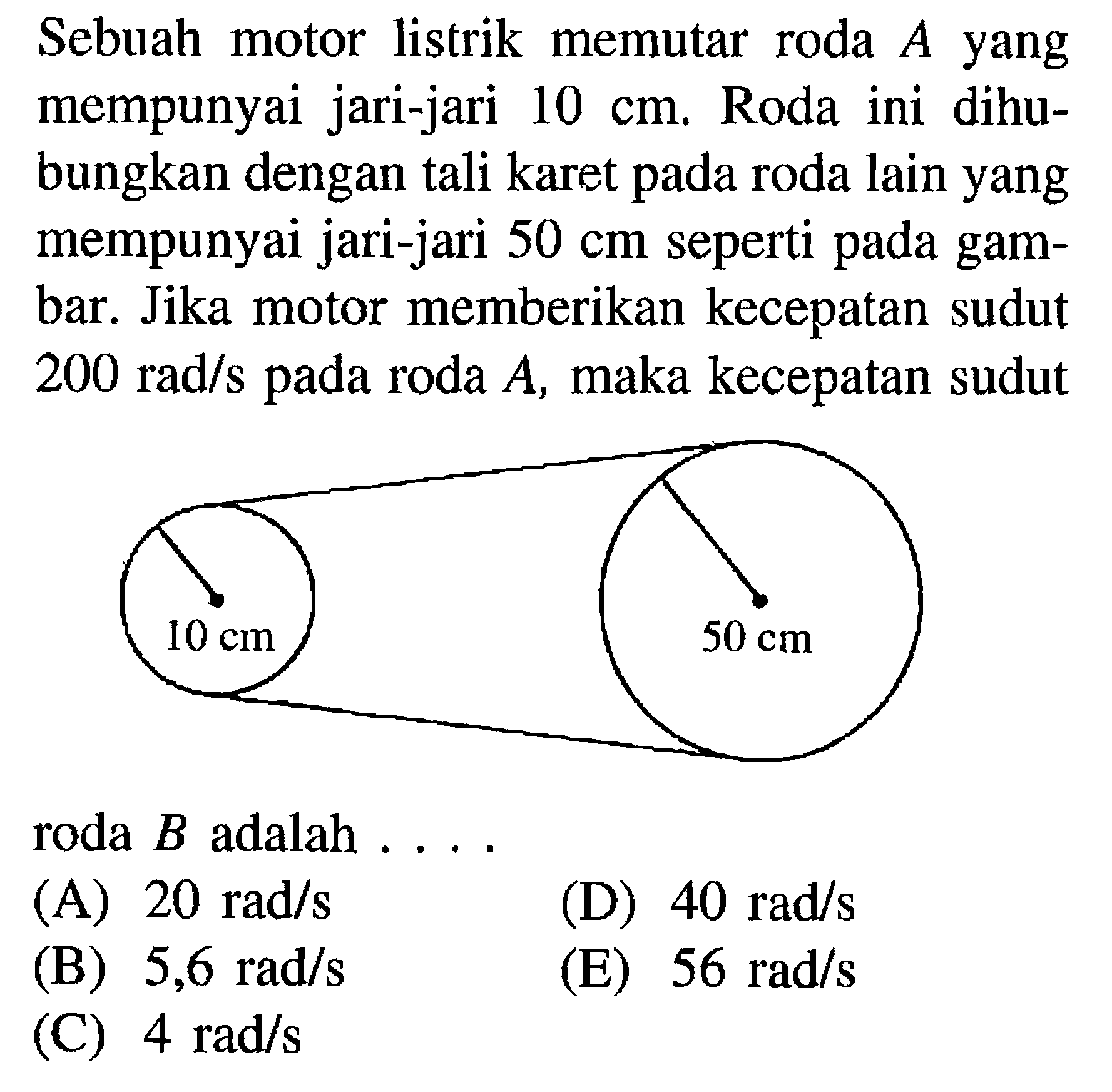 Sebuah motor listrik memutar roda A yang mempunyai jari-jari 10 cm. Roda ini dihu-bungkan dengan tali karet pada roda lain yang mempunyai jari-jari 50 cm seperti pada gam-bar. Jika motor memberikan kecepatan sudut 200 rad/s pada roda A, maka kecepatan sudut 10 cm 50 cm roda B adalah....