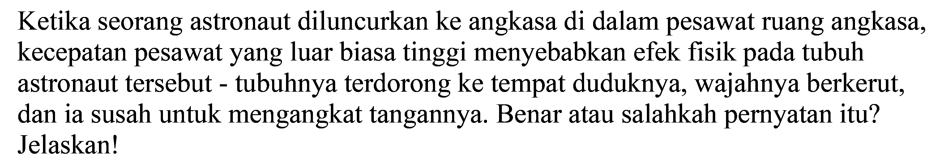 Ketika seorang astronaut diluncurkan ke angkasa di dalam pesawat ruang angkasa, kecepatan pesawat yang luar biasa tinggi menyebabkan efek fisik pada tubuh astronaut tersebut - tubuhnya terdorong ke tempat duduknya, wajahnya berkerut, dan ia susah untuk mengangkat tangannya. Benar atau salahkah pernyatan itu?
Jelaskan!