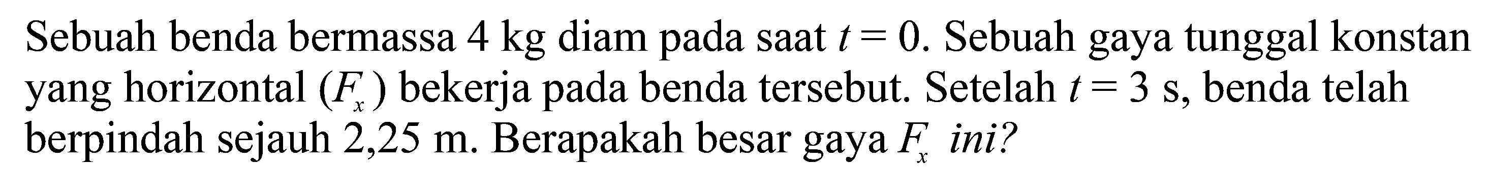 Sebuah benda bermassa  4 kg  diam pada saat  t=0. Sebuah gaya tunggal konstan yang horizontal  (Fx)  bekerja pada benda tersebut. Setelah  t=3 s, benda telah berpindah sejauh  2,25 m. Berapakah besar gaya  Fx  ini?