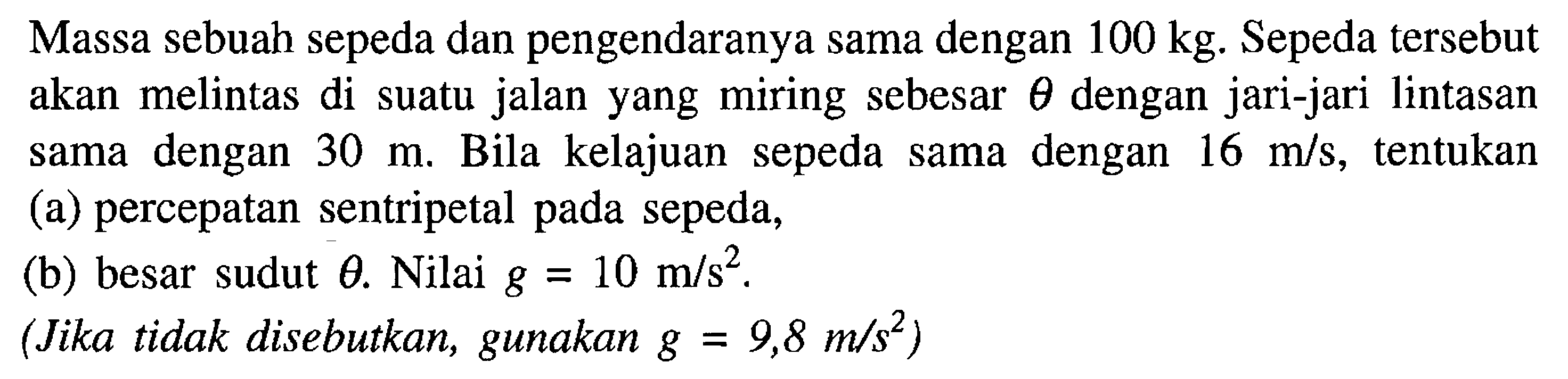 Massa sebuah sepeda dan pengendaranya sama dengan 100 kg. Sepeda tersebut akan melintas di suatu jalan yang miring sebesar theta dengan jari-jari lintasan sama dengan 30 m. Bila kelajuan sepeda sama dengan 16 m/s, tentukan (a) percepatan sentripetal pada sepeda, (b) besar sudut theta. Nilai g = 10 m/s^2 (Jika tidak disebutkan, gunakan g = 9,8 m/s^2 )