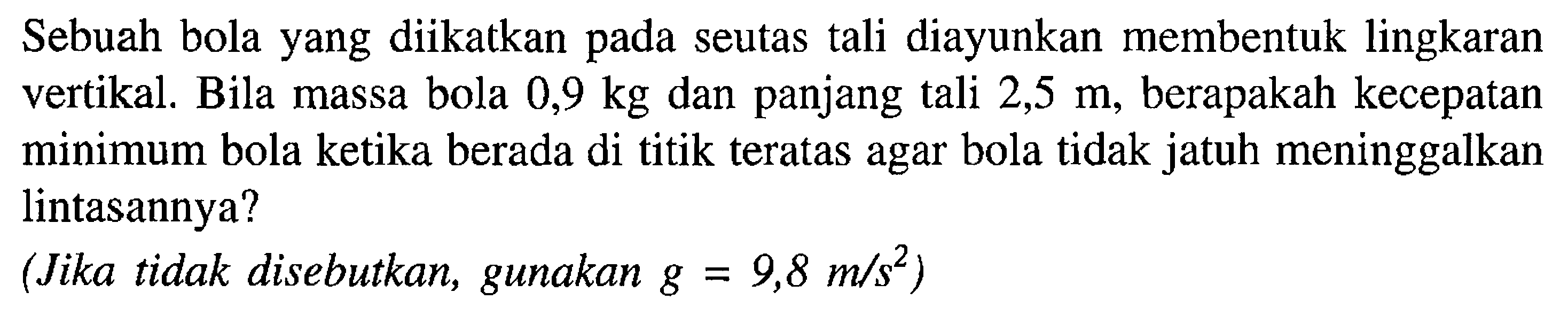 Sebuah bola yang diikatkan pada seutas tali diayunkan membentuk lingkaran vertikal. Bila massa bola  0,9 kg  dan panjang tali  2,5 m , berapakah kecepatan minimum bola ketika berada di titik teratas agar bola tidak jatuh meninggalkan lintasannya?(Jika tidak disebutkan, gunakan  g=9,8 m/(s^2)) 