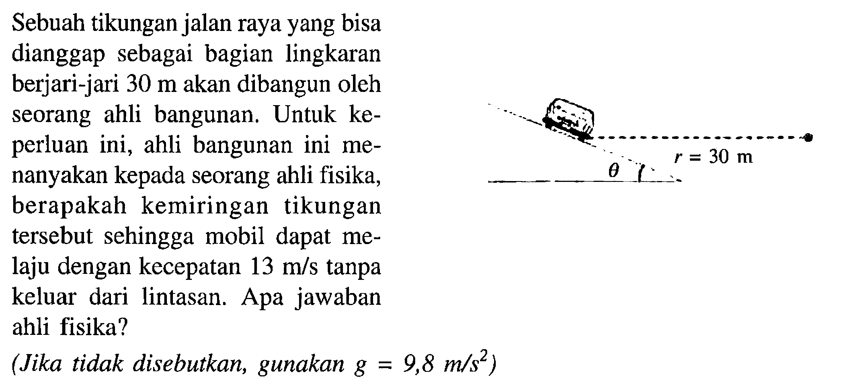 Sebuah tikungan jalan raya yang bisa dianggap sebagai bagian lingkaran berjari-jari 30 m  akan dibangun oleh seorang ahli bangunan. Untuk keperluan ini, ahli bangunan ini menanyakan kepada seorang ahli fisika, berapakah kemiringan tikungan tersebut sehingga mobil dapat melaju dengan kecepatan13 m/s tanpa keluar dari lintasan. Apa jawaban ahli fisika?(Jika tidak disebutkan, gunakan g = 9,8 m/s^2)mobil r = 30 m theta