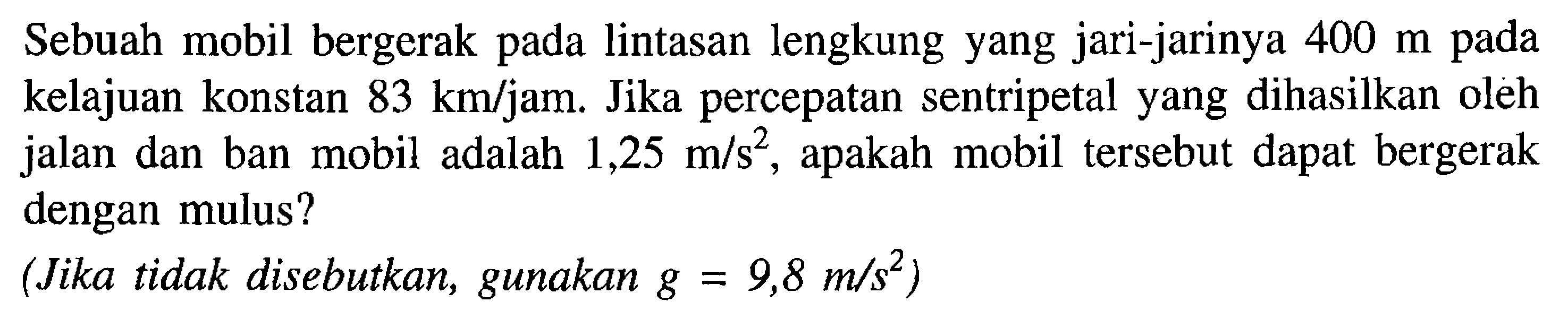 Sebuah mobil bergerak pada lintasan lengkung yang jari-jarinya 400 m pada kelajuan konstan 83 km/jam: Jika percepatan sentripetal yang dihasilkan oleh jalan dan ban mobil adalah 1,25 m/s^2, apakah mobil tersebut dapat bergerak dengan mulus? (Jika tidak disebutkan, gunakan g = 9,8 m/s^2)