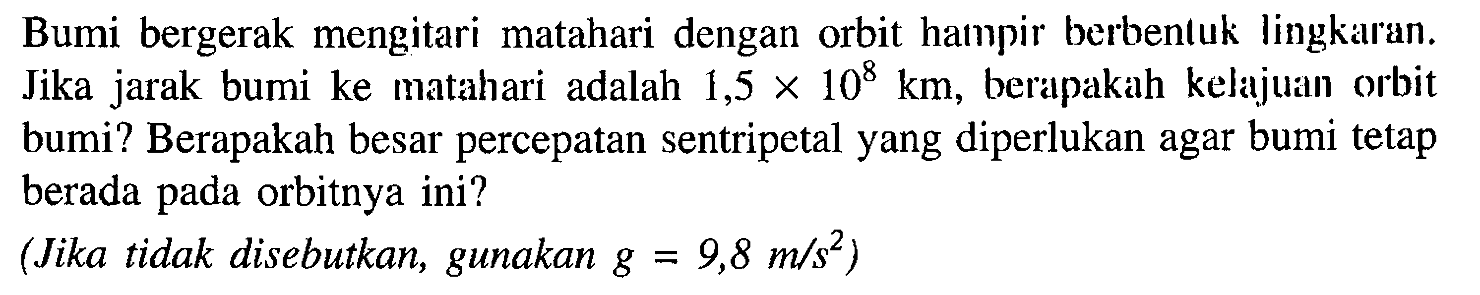 Bumi bergerak mengitari matahari dengan orbit hampir berbentuk lingkaran. Jika jarak bumi ke matahari adalah 1,5 x 10^8 km, berapakah kelajuan orbit bumi? Berapakah besar percepatan sentripetal yang diperlukan agar bumi tetap berada pada orbitnya ini? (Jika tidak disebutkan, gunakan g=9,8 m/s^2)