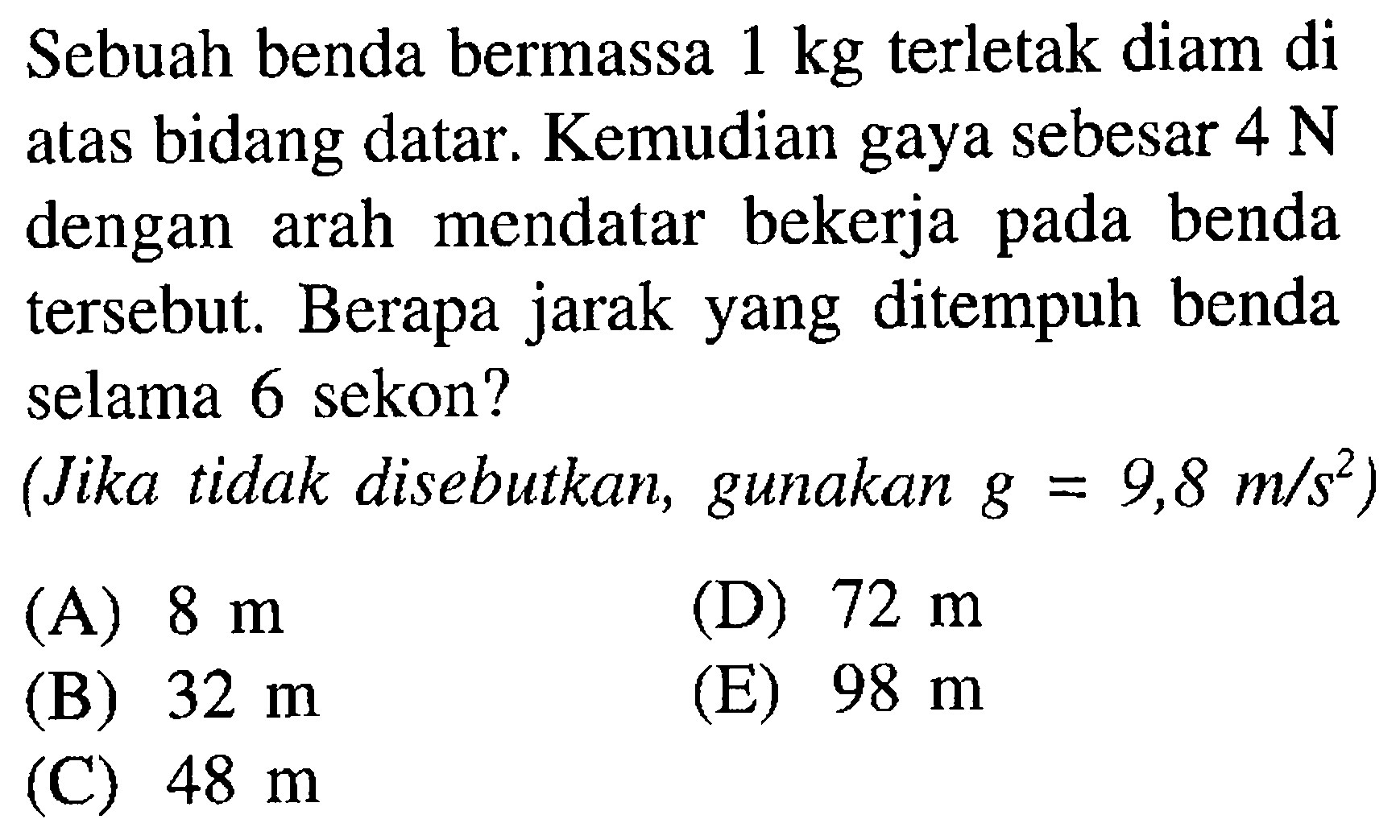 Sebuah benda bermassa 1 kg terletak diam di atas bidang datar. Kemudian gaya sebesar 4 N dengan arah mendatar bekerja pada benda tersebut. Berapa jarak yang ditempuh benda selama 6 sekon? (Jika tidak disebutkan, gunakan g=9,8  /s^2)