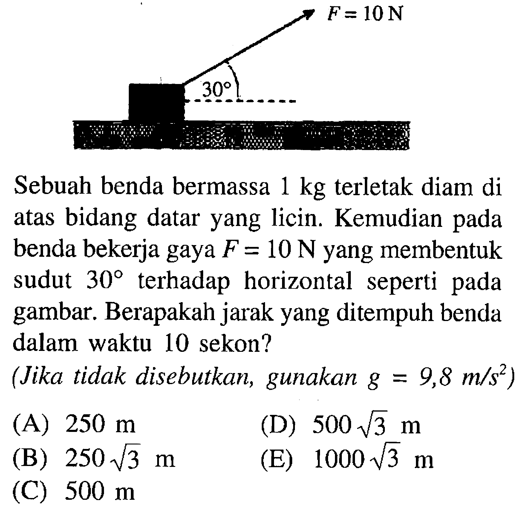 F=10 N 30 Sebuah benda bermassa 1 kg terletak diam di atas bidang datar yang licin. Kemudian pada benda bekerja gaya F=10 N yang membentuk sudut 30 terhadap horizontal seperti pada gambar. Berapakah jarak yang ditempuh benda dalam waktu 10 sekon? (Jika tidak disebutkan, gunakan g=9,8 m/s^2) (A) 250 m (D) 500 akar(3) m (B) 250 akar(3) m (E) 1000 akar(3) m (C) 500 m