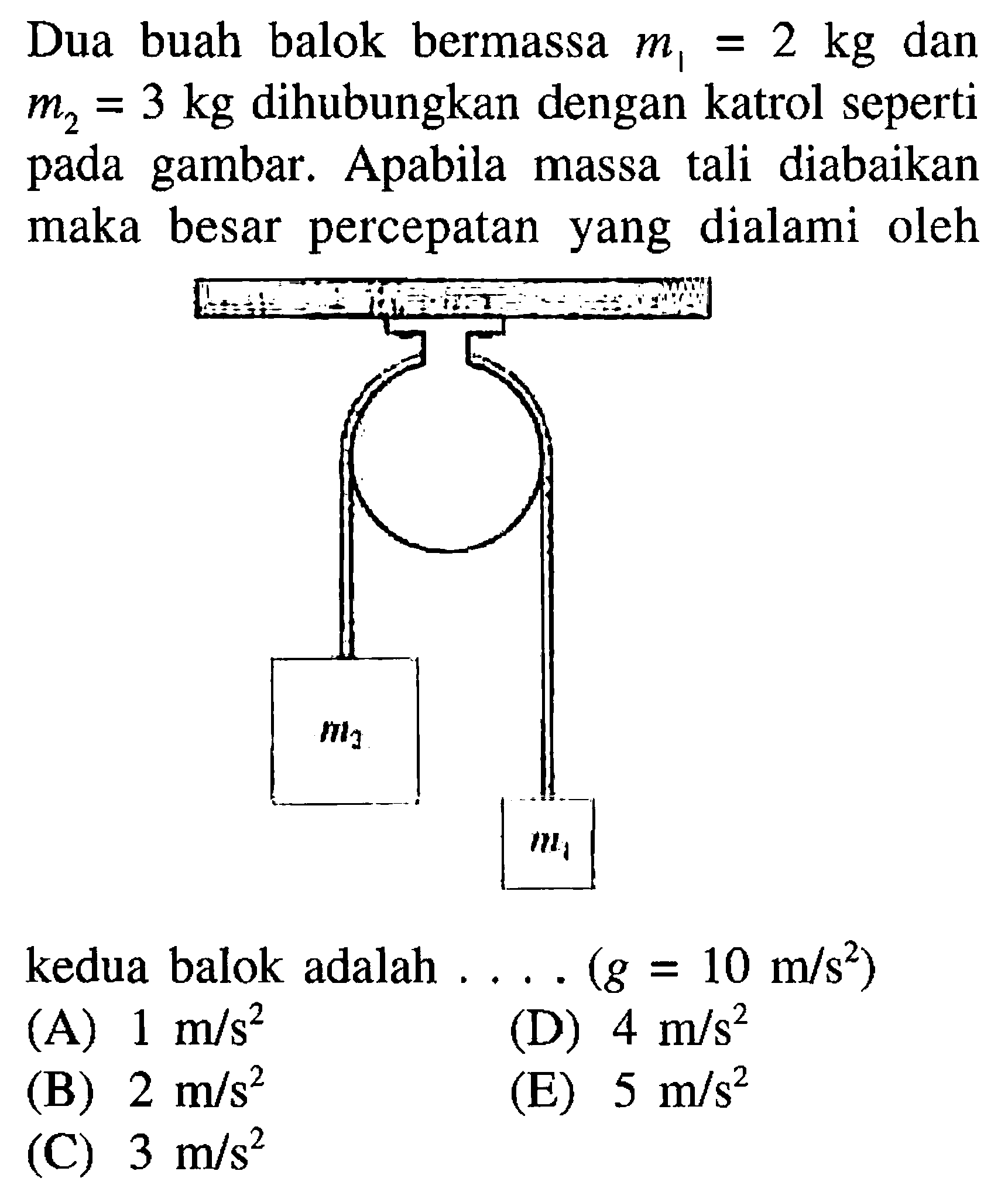 Dua buah balok bermassa m1=2 kg dan m2=3 kg dihubungkan dengan katrol seperti pada gambar. Apabila massa tali diabaikan maka besar percepatan yang dialami oleh kedua balok adalah .... (g=10 m/s^2) 
