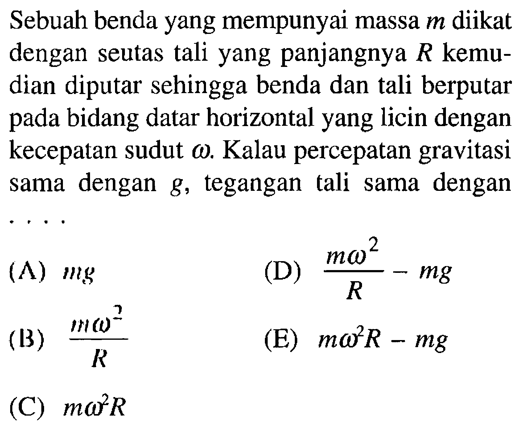 Sebuah benda yang mempunyai massa m diikat dengan seutas tali yang panjangnya R  kemudian diputar sehingga benda dan tali berputar pada bidang datar horizontal yang licin dengan kecepatan sudut omega. Kalau percepatan gravitasi sama dengan g, tegangan tali sama dengan...