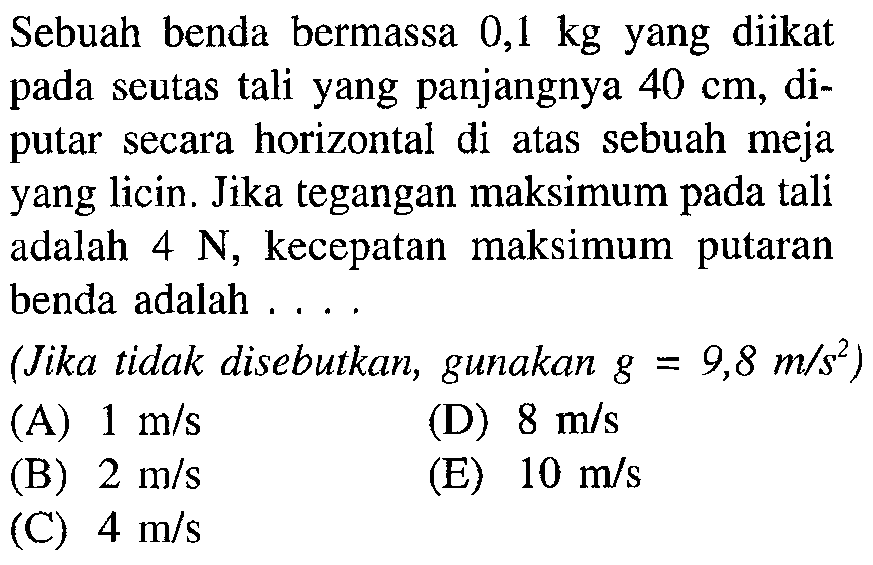 Sebuah benda bermassa 0,1 kg yang diikat pada seutas tali yang panjangnya 40 cm, diputar secara horizontal di atas sebuah meja yang licin. Jika tegangan maksimum pada tali adalah 4 N, kecepatan maksimum putaran benda adalah ....(Jika tidak disebutkan, gunakan g=9,8 m/s^2) 