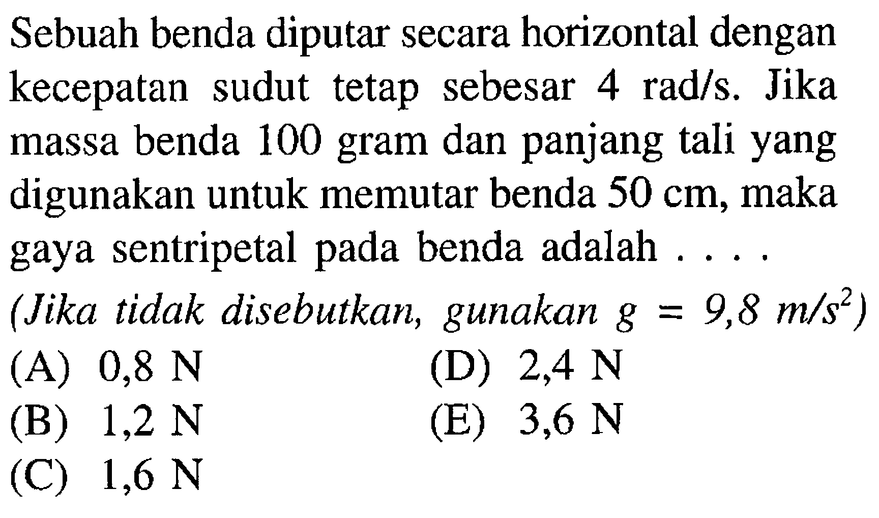 Sebuah benda diputar secara horizontal dengan kecepatan sudut tetap sebesar 4 rad/s. Jika massa benda 100 gram dan panjang tali yang digunakan untuk memutar benda 50 cm, maka gaya sentripetal pada benda adalah .... (Jika tidak disebutkan, gunakan g = 9,8 m/s^2 )