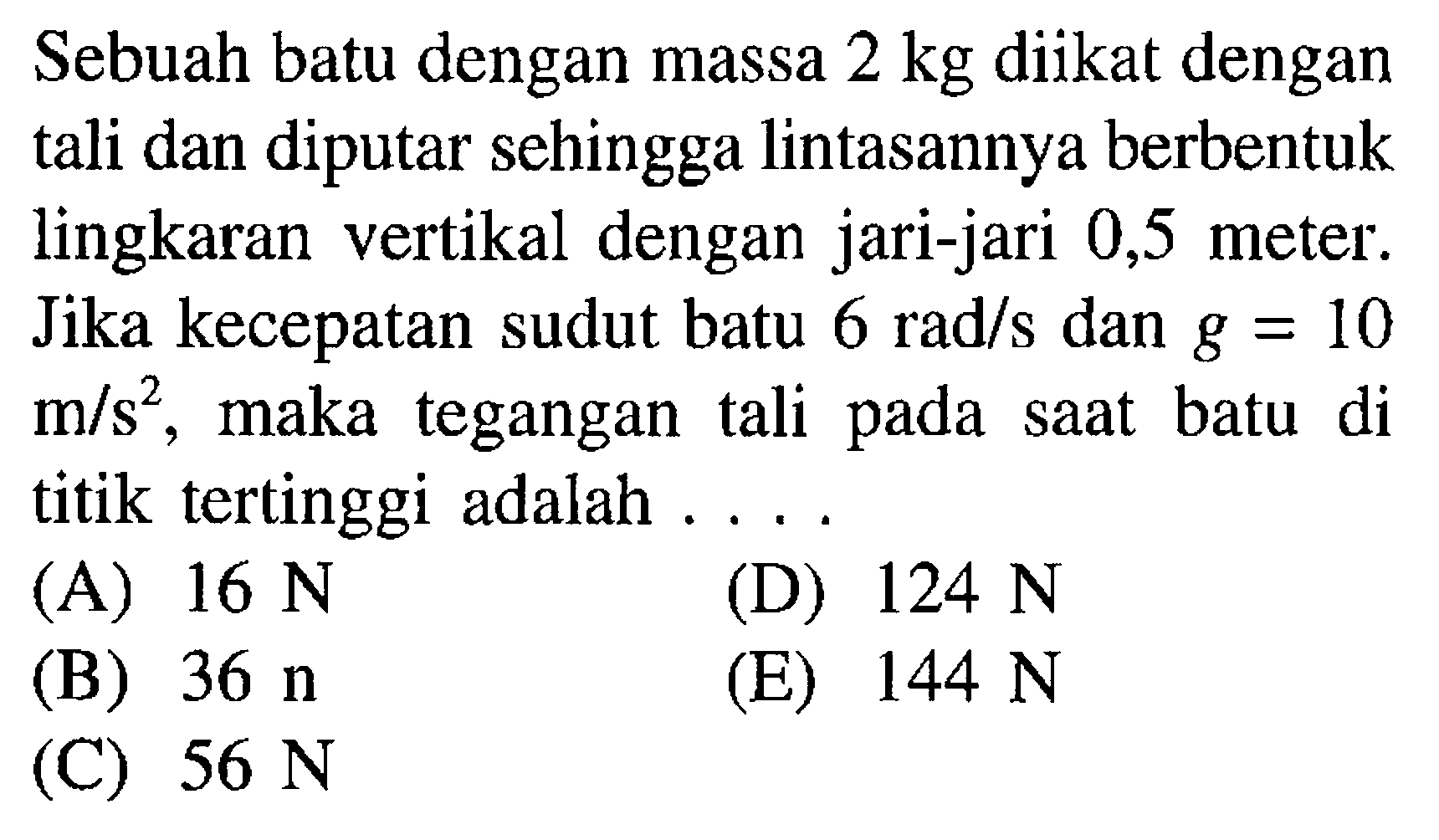 Sebuah batu dengan massa 2 kg diikat dengan tali dan diputar sehingga lintasannya berbentuk lingkaran vertikal dengan jari-jari 0,5 meter. Jika kecepatan sudut batu 6 rad/s dan g = 10 m/s^2, maka tegangan tali pada saat batu di titik tertinggi adalah .... 