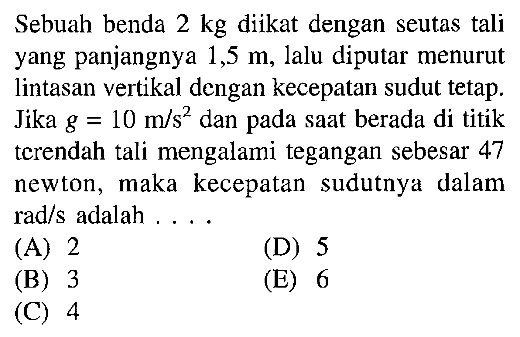 Sebuah benda 2 kg diikat dengan seutas tali yang panjangnya 1,5 m, lalu diputar menurut lintasan vertikal dengan kecepatan sudut tetap. Jika g=10 m/s^2 dan pada saat berada di titik terendah tali mengalami tegangan sebesar 47 newton, maka kecepatan sudutnya dalam rad/s adalah .... 
