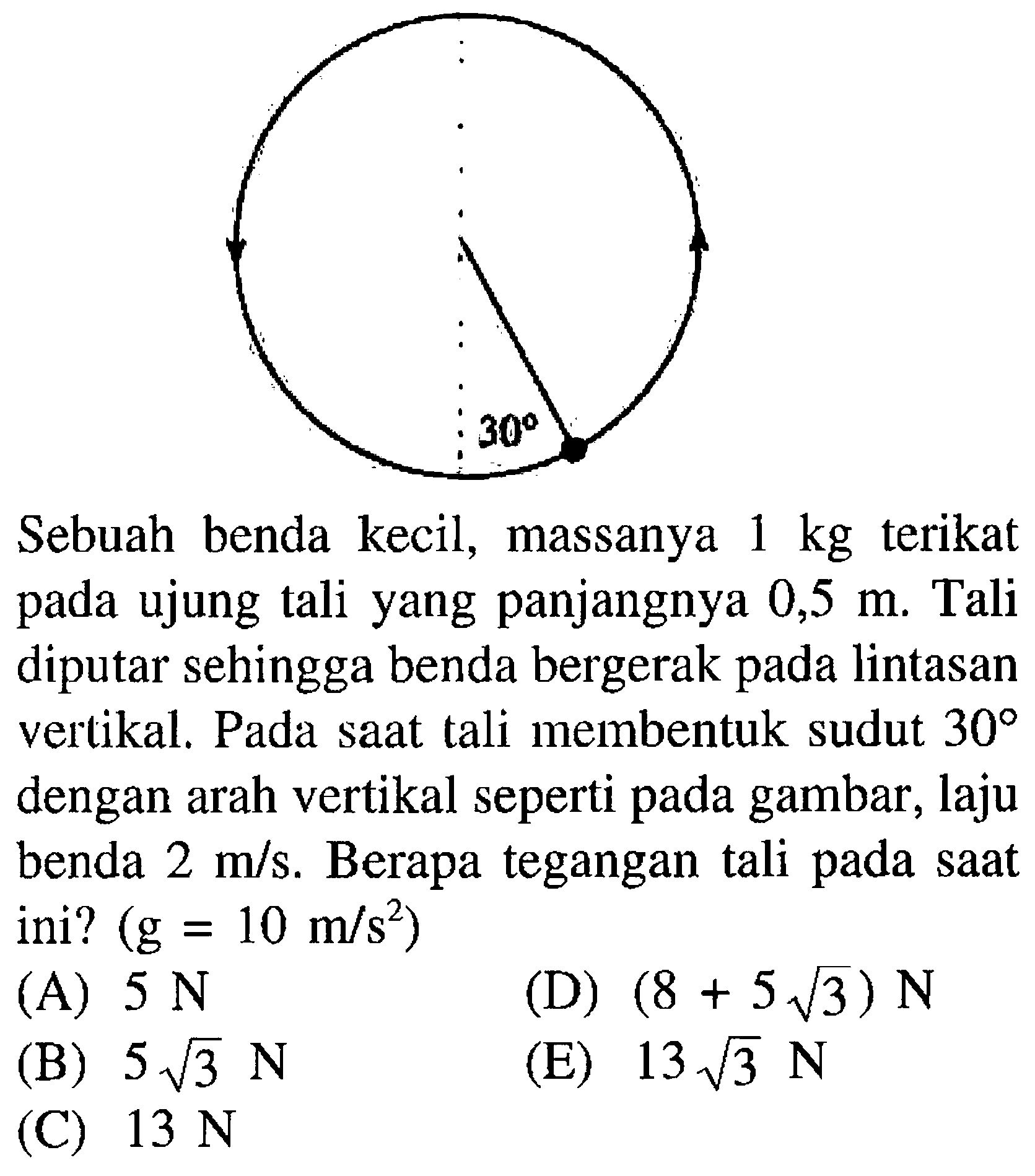 Sebuah benda kecil, massanya 1 kg terikat pada ujung tali yang panjangnya 0,5 m. Tali diputar sehingga benda bergerak pada lintasan vertikal. Pada saat tali membentuk sudut 30 dengan arah vertikal seperti pada gambar, laju benda 2 m/s. Berapa tegangan tali pada saat ini? (g=10 m/s^2) 