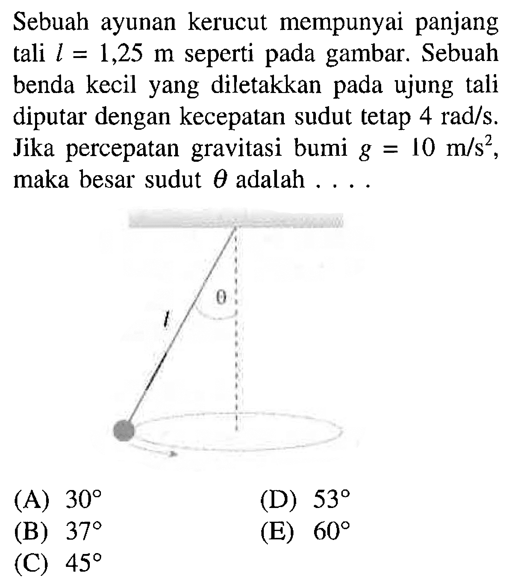 Sebuah ayunan kerucut mempunyai panjang tali l=1,25 m seperti pada gambar. Sebuah benda kecil yang diletakkan pada ujung tali diputar dengan kecepatan sudut tetap 4 rad/s. Jika percepatan gravitasi bumi g=10 m/s^2, maka besar sudut theta adalah .... theta t 