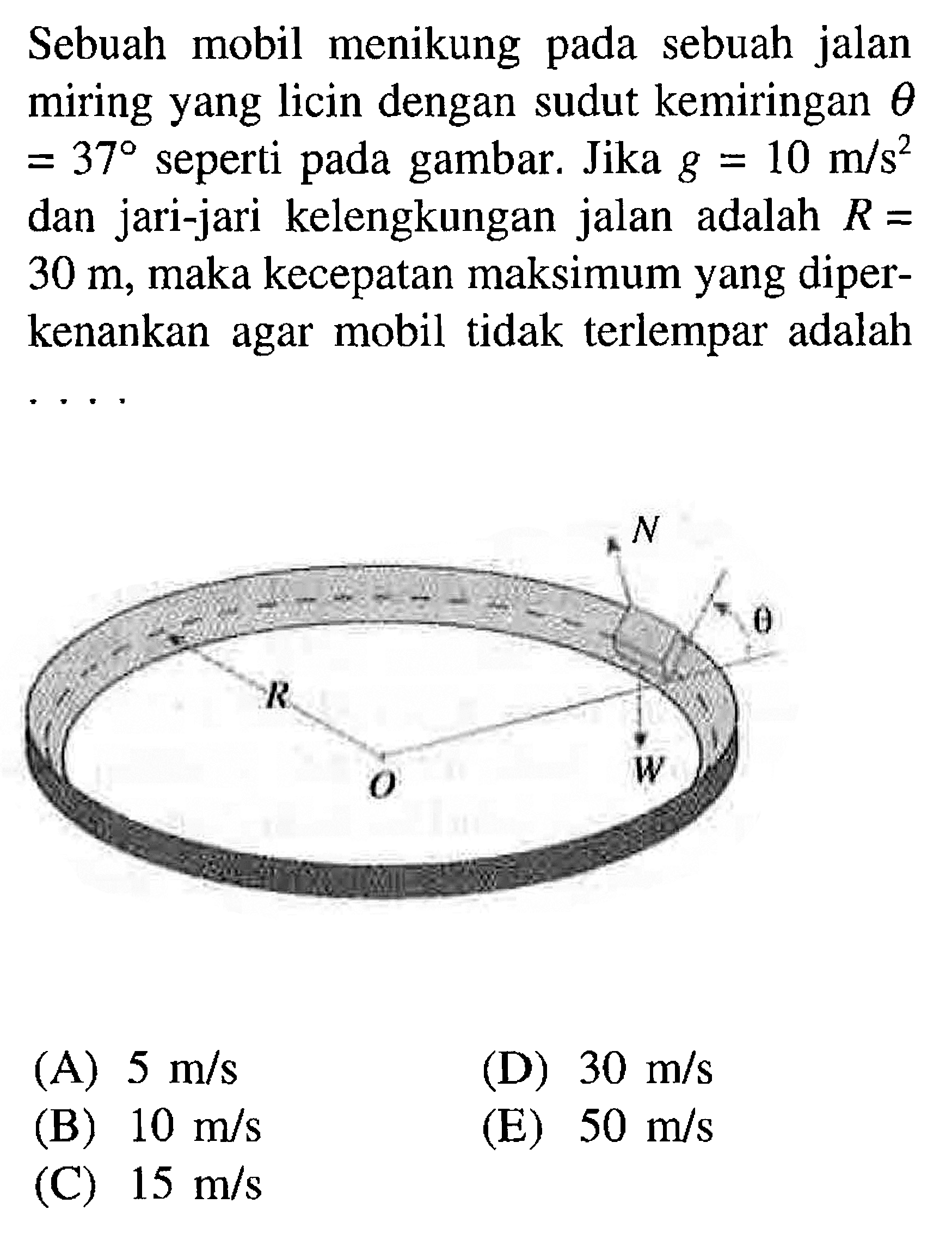 Sebuah mobil menikung pada sebuah jalan miring yang licin dengan sudut kemiringan  theta =37 seperti pada gambar. Jika g = 10 m/s^2 dan jari-jari kelengkungan jalan adalah  R = 30 m, maka kecepatan maksimum yang diperkenankan agar mobil tidak terlempar adalahN R O W theta