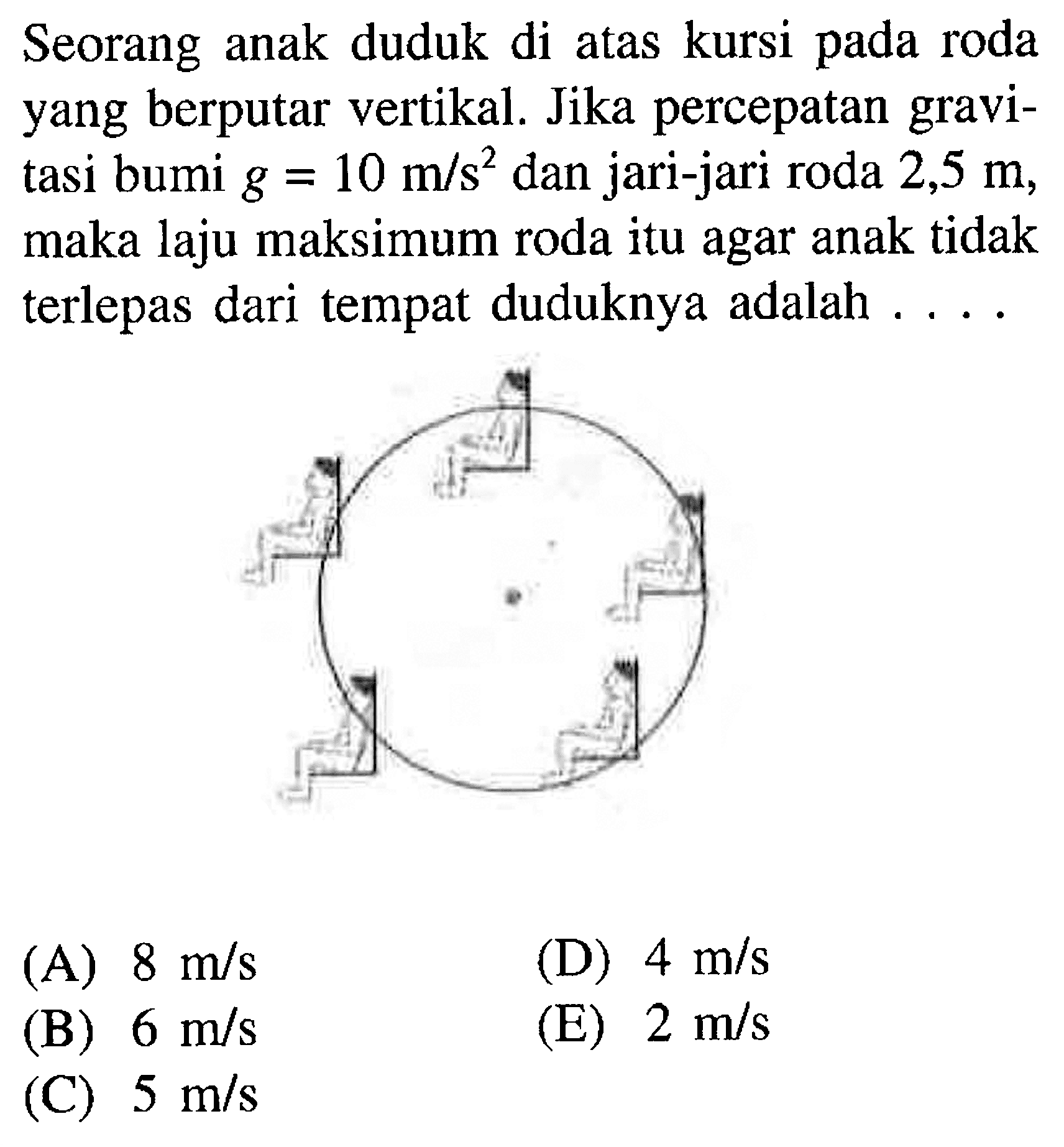 Seorang anak duduk di atas kursi pada roda yang berputar vertikal. Jika percepatan gravitasi bumi g = 10 m/s^2 dan jari-jari roda 2,5 m, maka laju maksimum roda itu agar anak tidak terlepas dari tempat duduknya adalah ....