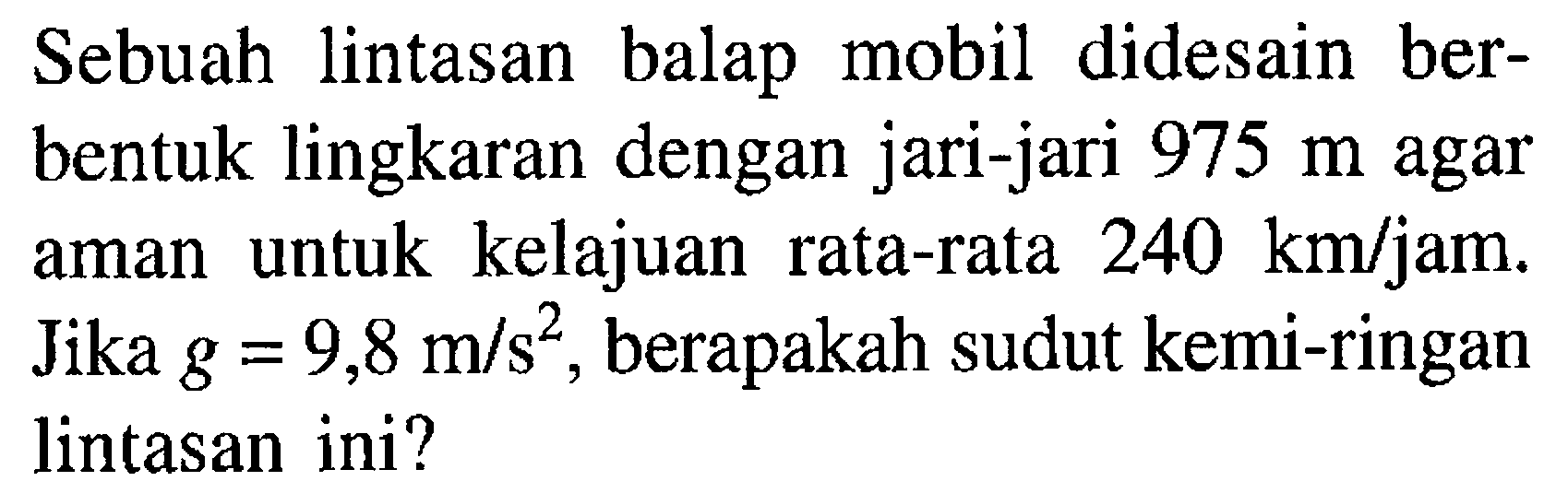 Sebuah lintasan balap mobil didesain ber-bentuk lingkaran dengan jari-jari 975 m agar aman untuk kelajuan rata-rata 240 km/jam. Jika g = 9,8 m/s^2, berapakah sudut kemi-ringan lintasan ini?