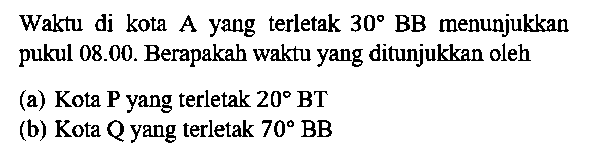 Waktu di kota A yang terletak  30 BB  menunjukkan pukul 08.00. Berapakah waktu yang ditunjukkan oleh(a) Kota P yang terletak  20 BT (b) Kota Q yang terletak  70 BB 