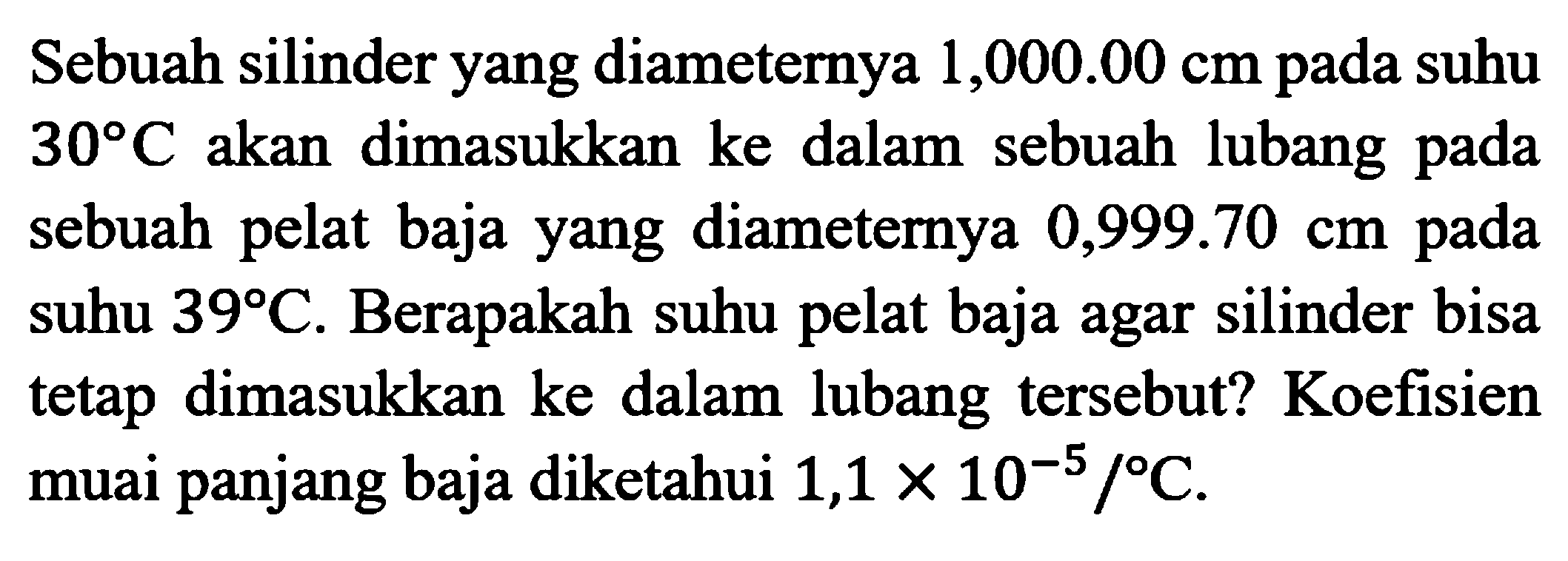 Sebuah silinder yang diameternya  1,000.00 cm  pada suhu  30 C  akan dimasukkan ke dalam sebuah lubang pada sebuah pelat baja yang diameternya  0,999.70 cm  pada suhu  39 C . Berapakah suhu pelat baja agar silinder bisa tetap dimasukkan ke dalam lubang tersebut? Koefisien muai panjang baja diketahui  1,1 x 10^(-5) /C .