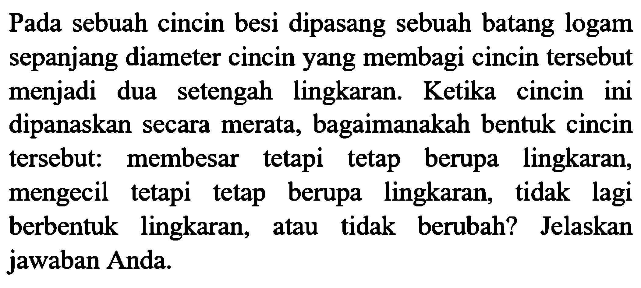 Pada sebuah cincin besi dipasang sebuah batang logam sepanjang diameter cincin yang membagi cincin tersebut menjadi dua setengah lingkaran. Ketika cincin ini dipanaskan secara merata, bagaimanakah bentuk cincin tersebut: membesar tetapi tetap berupa lingkaran, mengecil tetapi tetap berupa lingkaran, tidak lagi berbentuk lingkaran, atau tidak berubah? Jelaskan jawaban Anda.