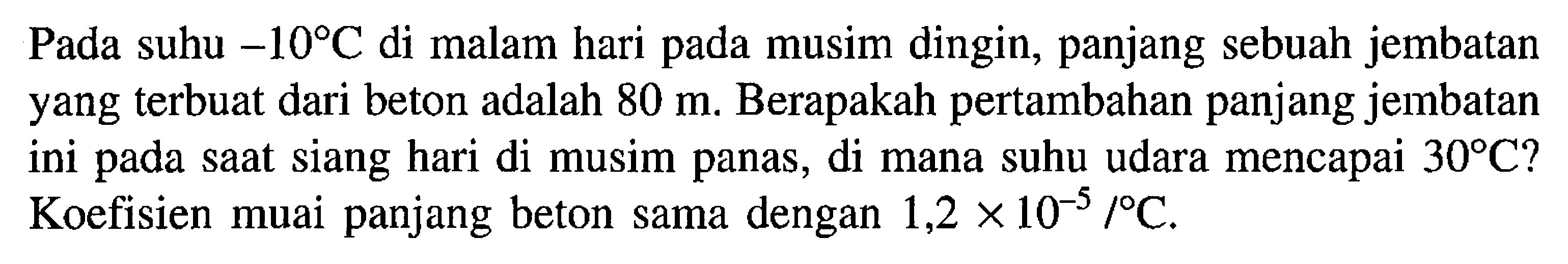 Pada suhu  -10 C  di malam hari pada musim dingin, panjang sebuah jembatan yang terbuat dari beton adalah  80 m . Berapakah pertambahan panjang jembatan ini pada saat siang hari di musim panas, di mana suhu udara mencapai  30 C  ? Koefisien muai panjang beton sama dengan  1,2 x 10^(-5)/C .