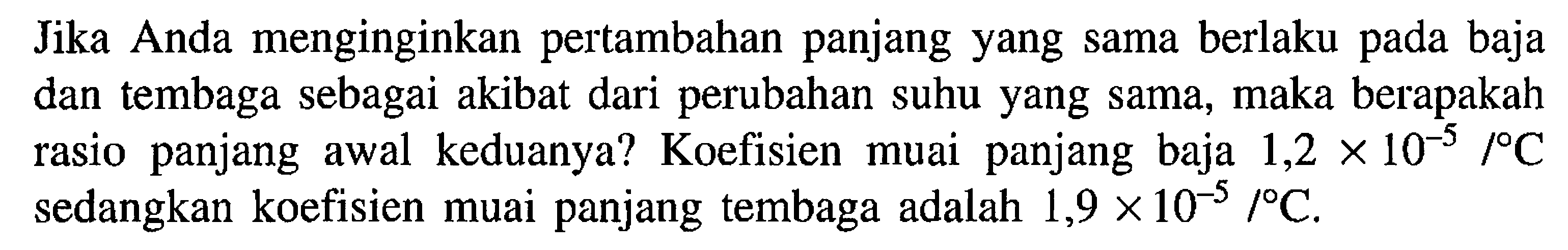 Jika Anda menginginkan pertambahan panjang yang sama berlaku pada baja dan tembaga sebagai akibat dari perubahan suhu yang sama, maka berapakah rasio panjang awal keduanya? Koefisien muai panjang baja 1,2 x 10^(-5) /C sedangkan koefisien muai panjang tembaga adalah 1,9 x 10^(-5) /C.