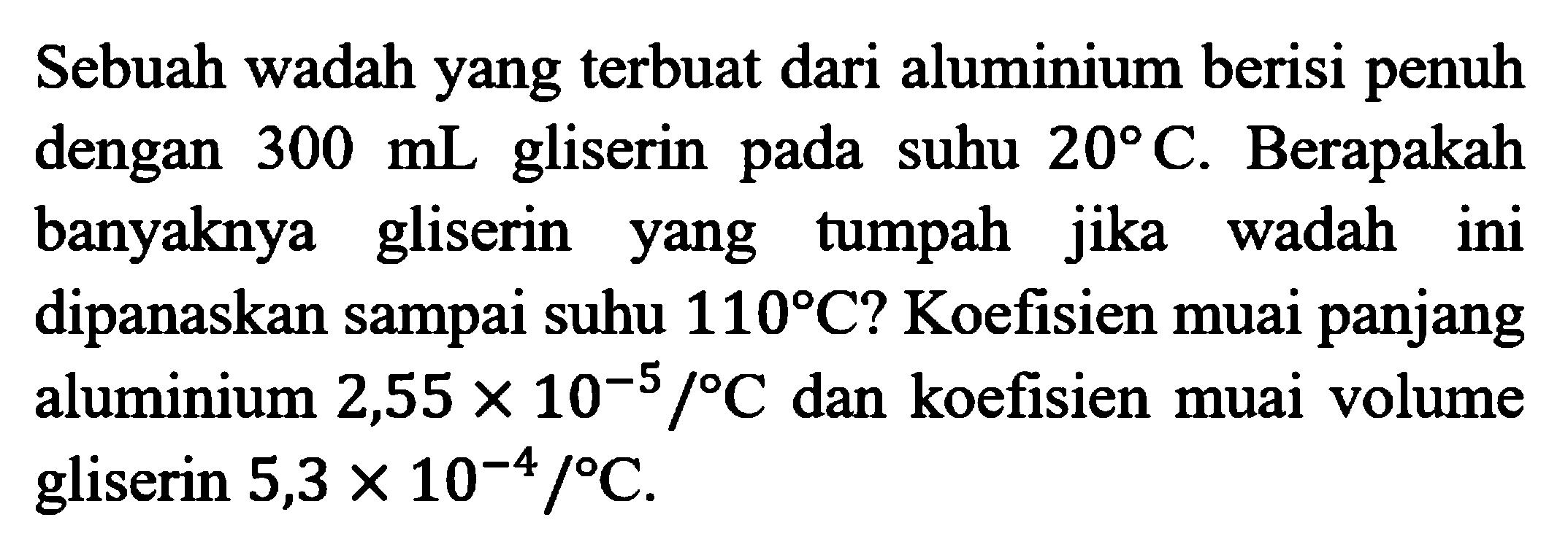 Sebuah wadah yang terbuat dari aluminium berisi penuh dengan  300 mL gliserin pada suhu 20 C. Berapakah banyaknya gliserin yang tumpah jika wadah ini dipanaskan sampai suhu 110 C? Koefisien muai panjang aluminium 2,55 x 10^(-5)/C dan koefisien muai volume gliserin 5,3 x 10^(-4)/C.